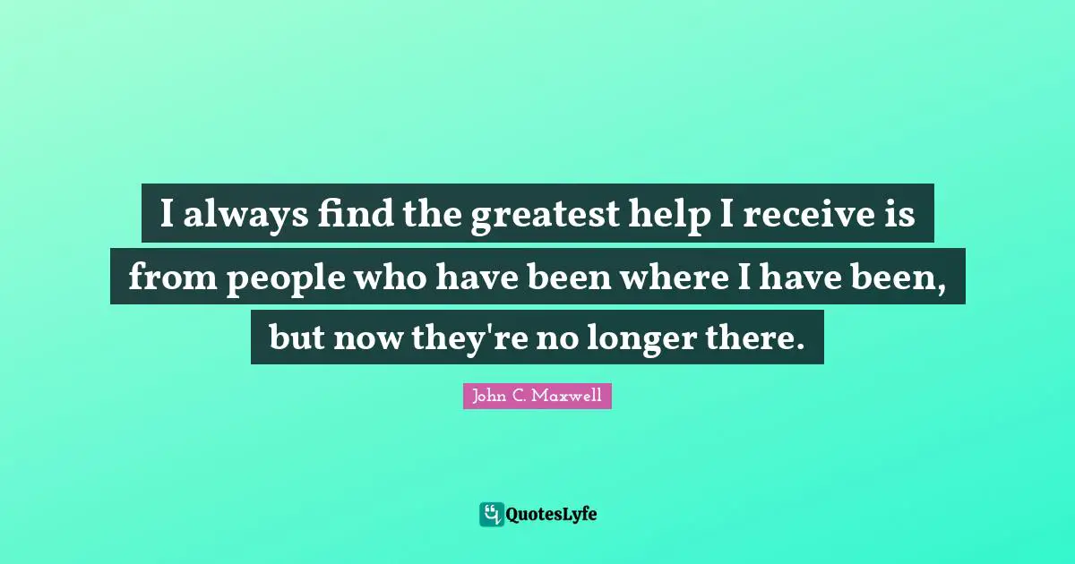 I always find the greatest help I receive is from people who have been where I have been, but now they're no longer there.