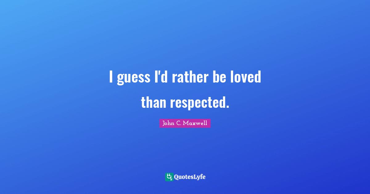 I guess I'd rather be loved than respected.