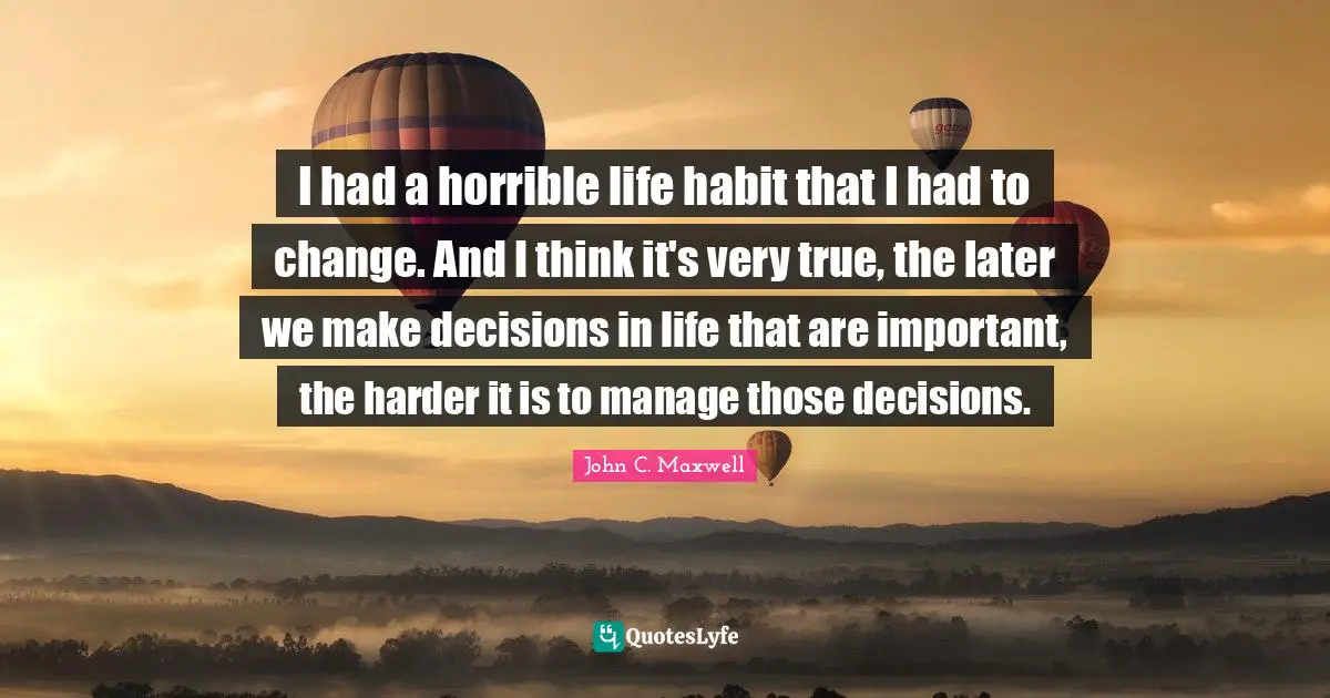 I had a horrible life habit that I had to change. And I think it's very true, the later we make decisions in life that are important, the harder it is to manage those decisions.