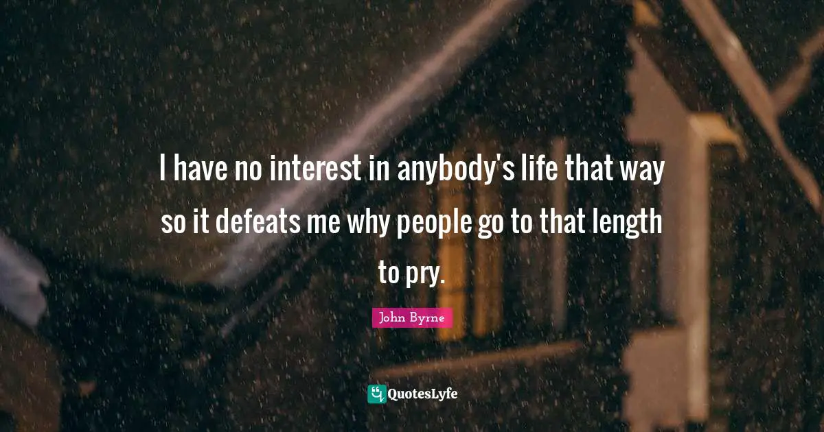 I have no interest in anybody's life that way so it defeats me why people go to that length to pry.