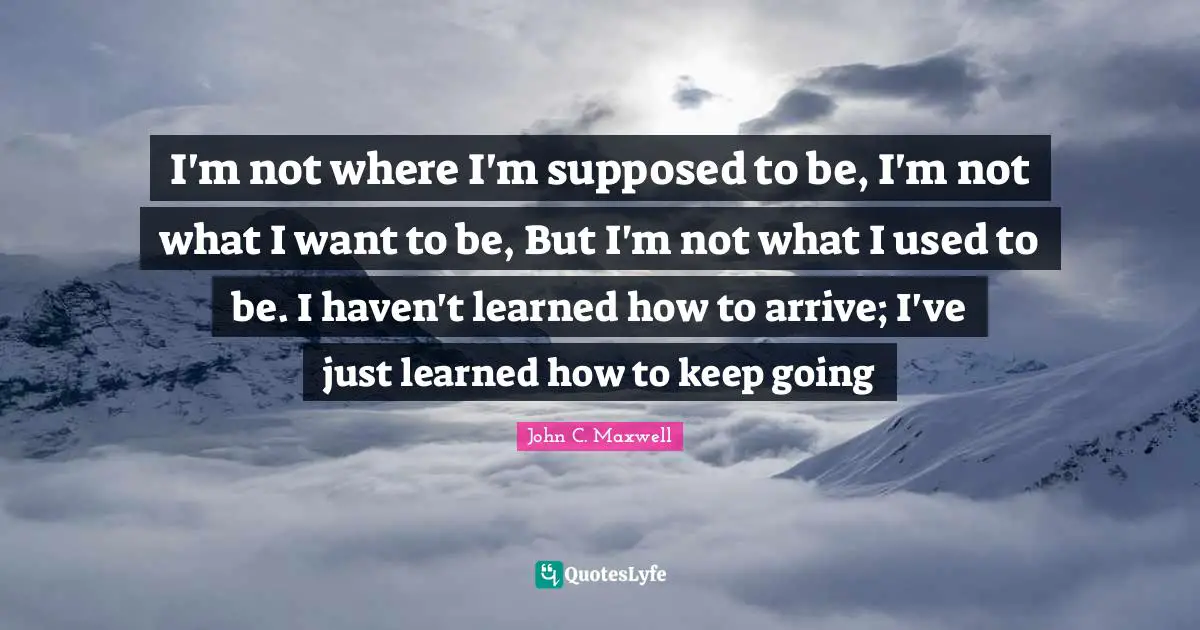 I'm not where I'm supposed to be, I'm not what I want to be, But I'm not what I used to be. I haven't learned how to arrive; I've just learned how to keep going