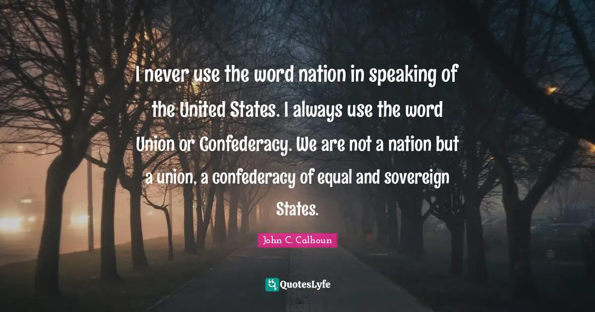 I never use the word nation in speaking of the United States. I always use the word Union or Confederacy. We are not a nation but a union, a confederacy of equal and sovereign States.