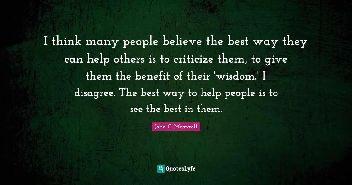 I think many people believe the best way they can help others is to criticize them, to give them the benefit of their 'wisdom.' I disagree. The best way to help people is to see the best in them.