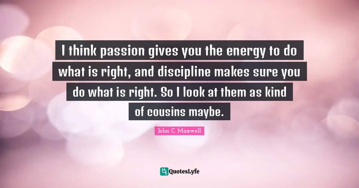 I think passion gives you the energy to do what is right, and discipline makes sure you do what is right. So I look at them as kind of cousins maybe.