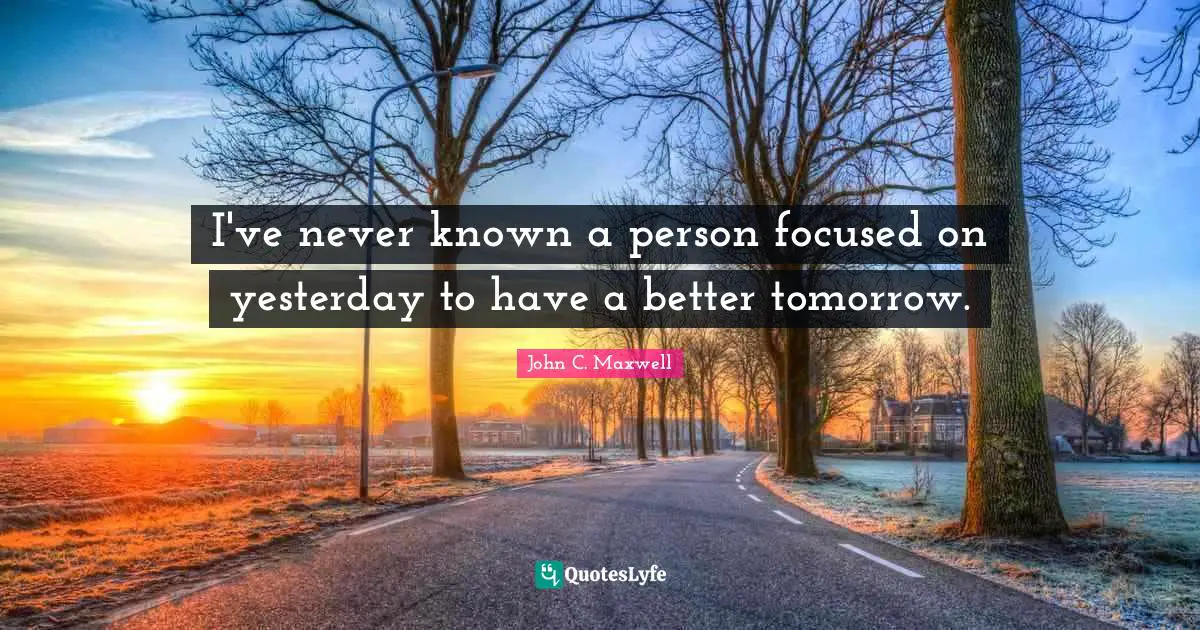 I've never known a person focused on yesterday to have a better tomorrow.