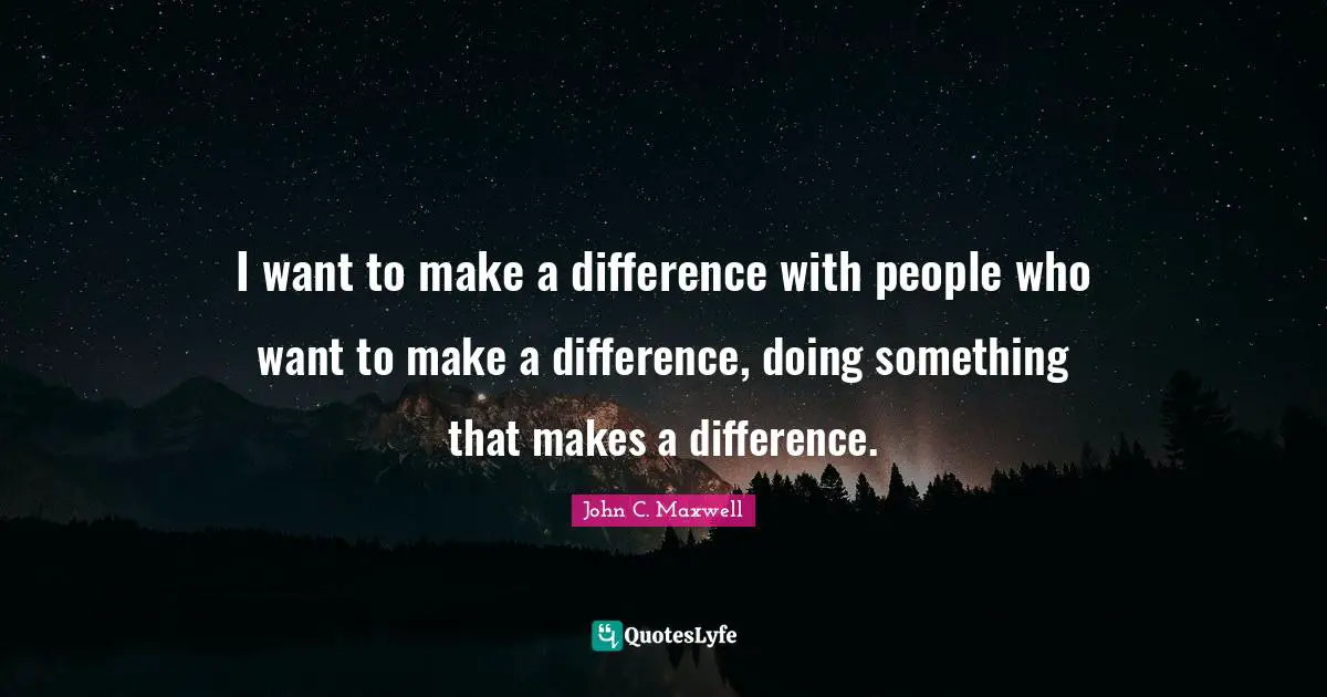 I want to make a difference with people who want to make a difference, doing something that makes a difference.