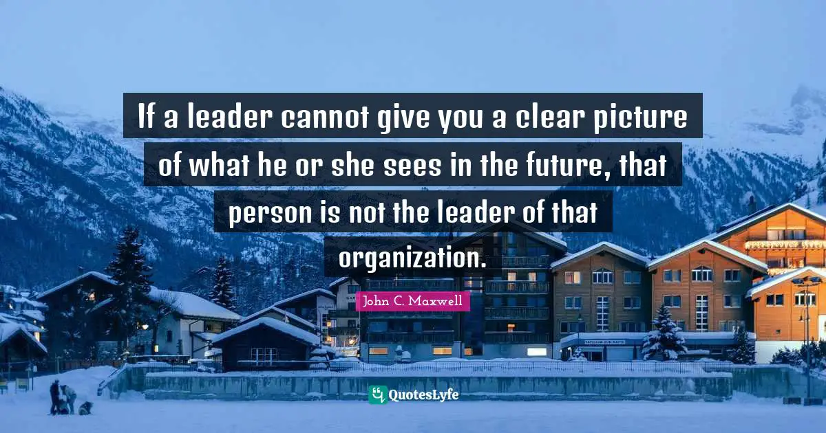 If a leader cannot give you a clear picture of what he or she sees in the future, that person is not the leader of that organization.