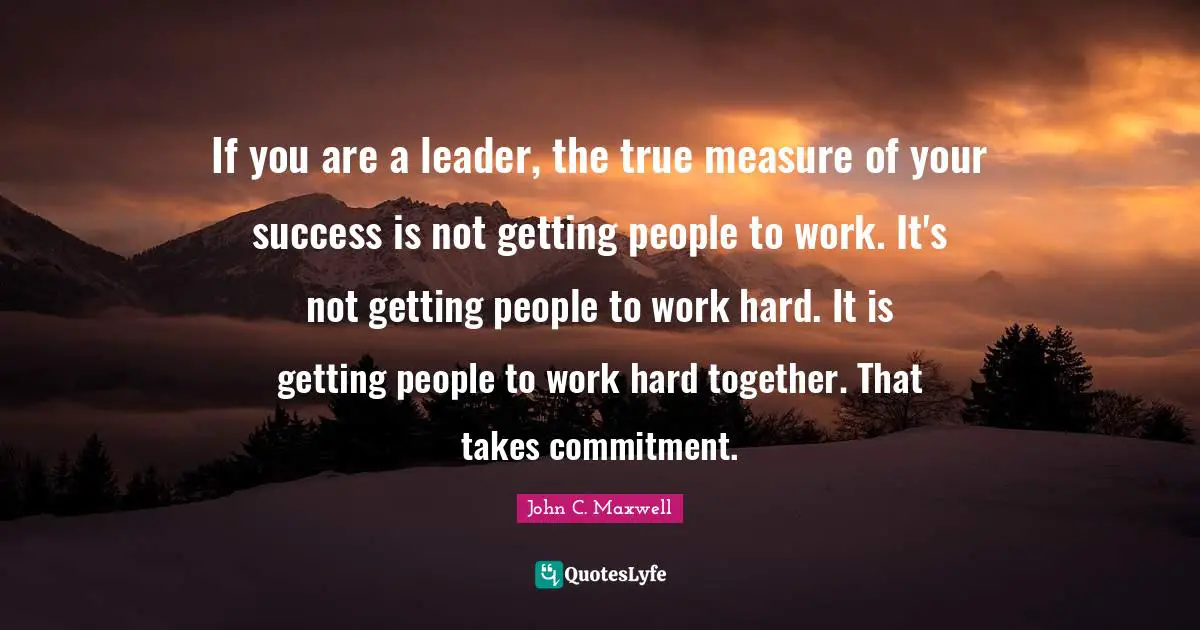 If you are a leader, the true measure of your success is not getting people to work. It's not getting people to work hard. It is getting people to work hard together. That takes commitment.