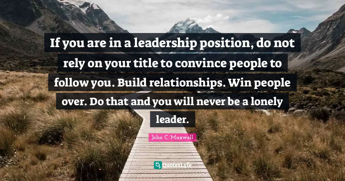 If you are in a leadership position, do not rely on your title to convince people to follow you. Build relationships. Win people over. Do that and you will never be a lonely leader.