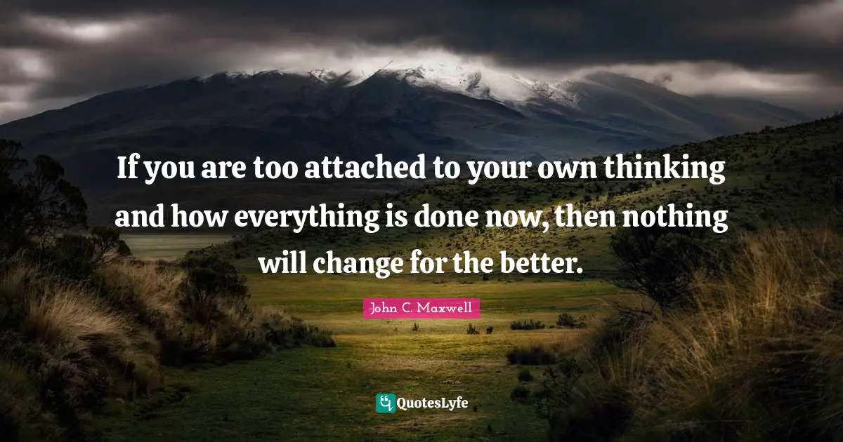 If you are too attached to your own thinking and how everything is done now, then nothing will change for the better.