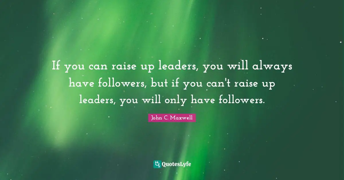 If you can raise up leaders, you will always have followers, but if you can't raise up leaders, you will only have followers.