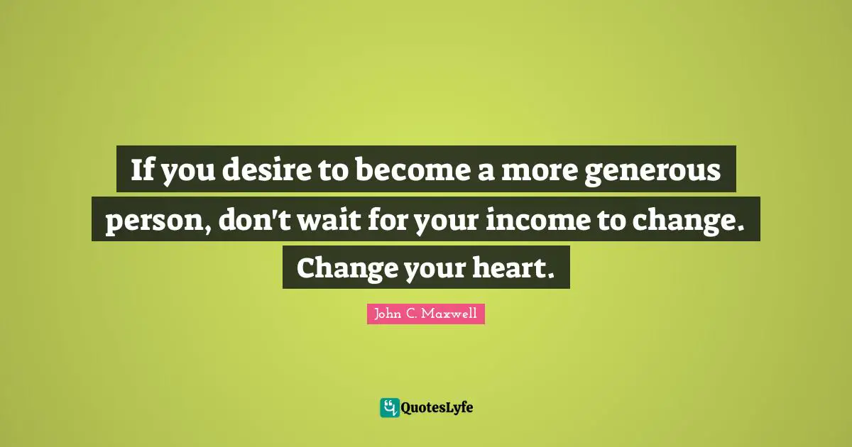 Change Heart Quotes: "If you desire to become a more generous person, don't wait for your income to change. Change your heart."