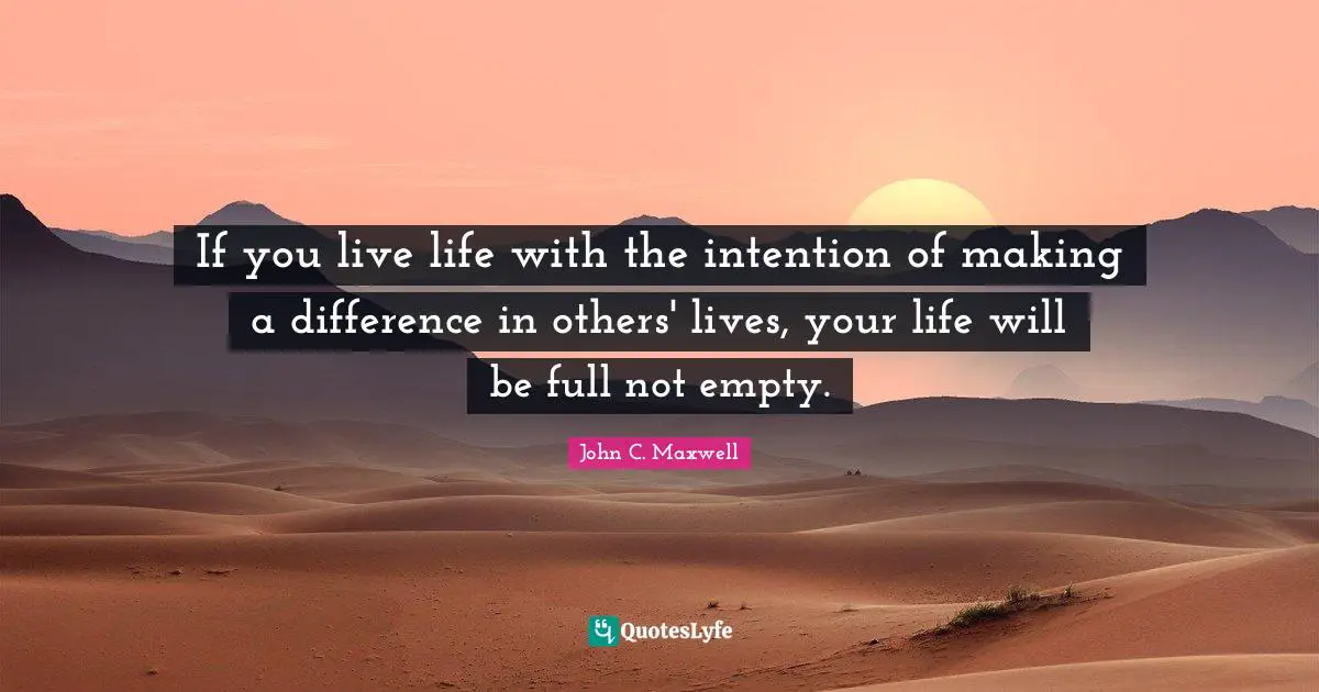 If you live life with the intention of making a difference in others' lives, your life will be full not empty.