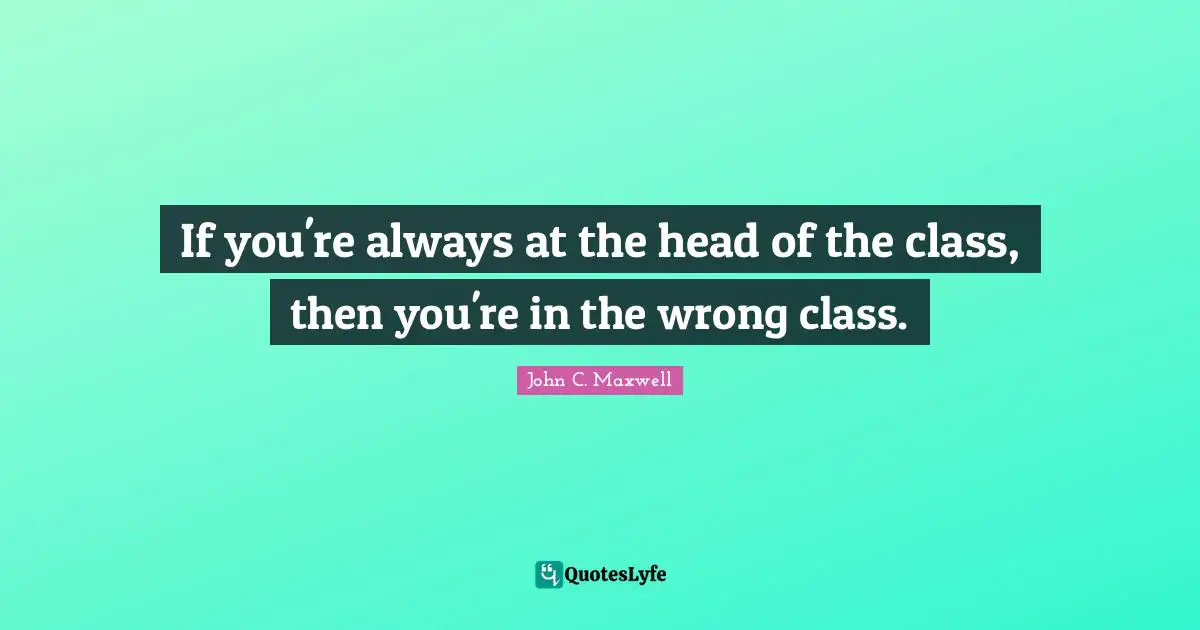 If you're always at the head of the class, then you're in the wrong class.