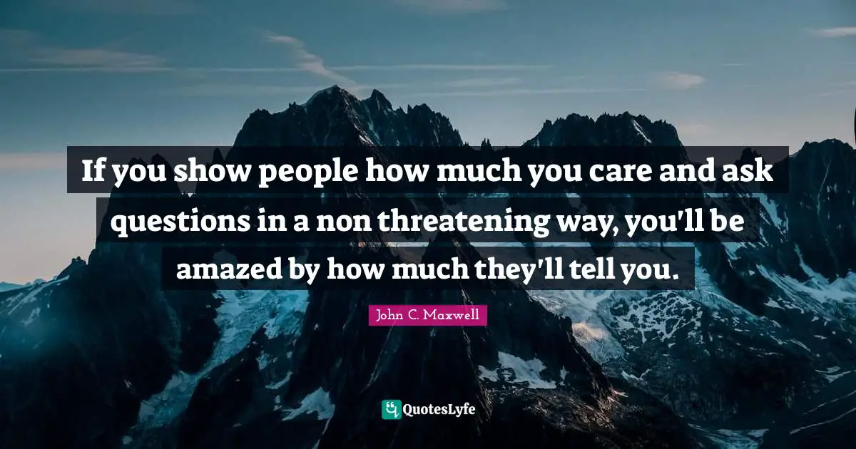 If you show people how much you care and ask questions in a non threatening way, you'll be amazed by how much they'll tell you.