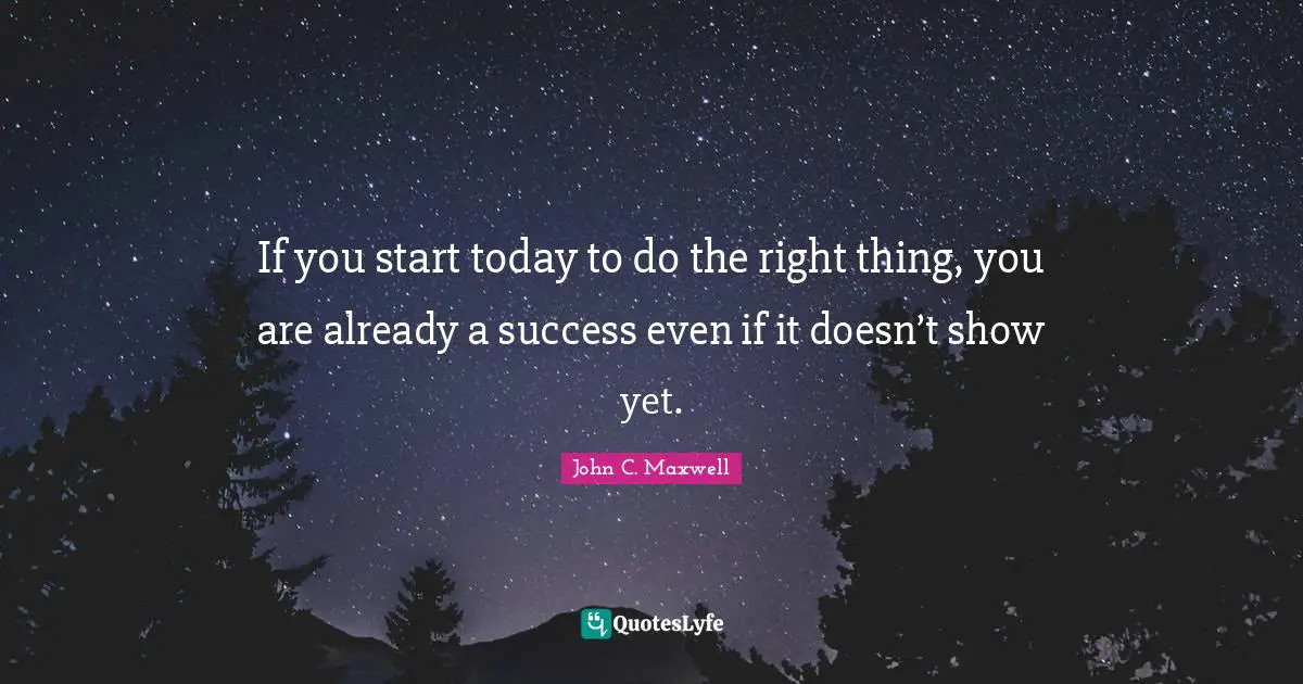 If you start today to do the right thing, you are already a success even if it doesn’t show yet.