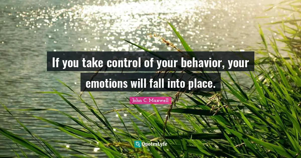If you take control of your behavior, your emotions will fall into place.