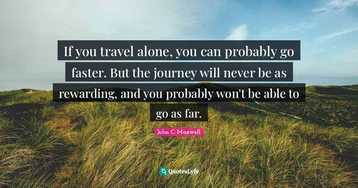 If you travel alone, you can probably go faster. But the journey will never be as rewarding, and you probably won't be able to go as far.