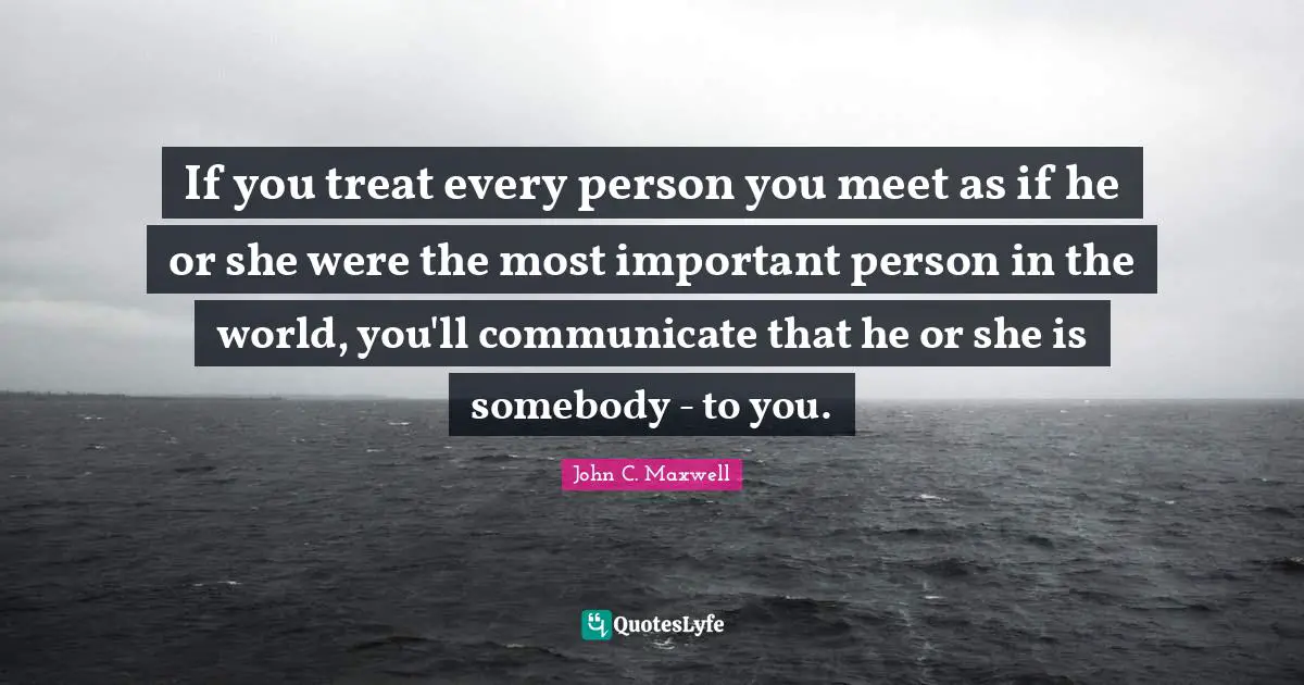 If you treat every person you meet as if he or she were the most important person in the world, you'll communicate that he or she is somebody - to you.