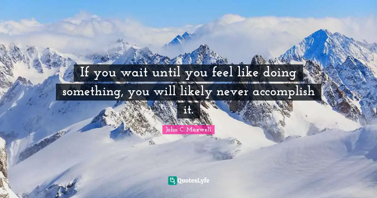 If you wait until you feel like doing something, you will likely never accomplish it.