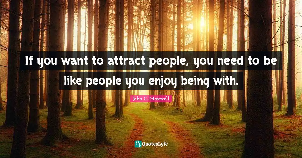 If you want to attract people, you need to be like people you enjoy being with.