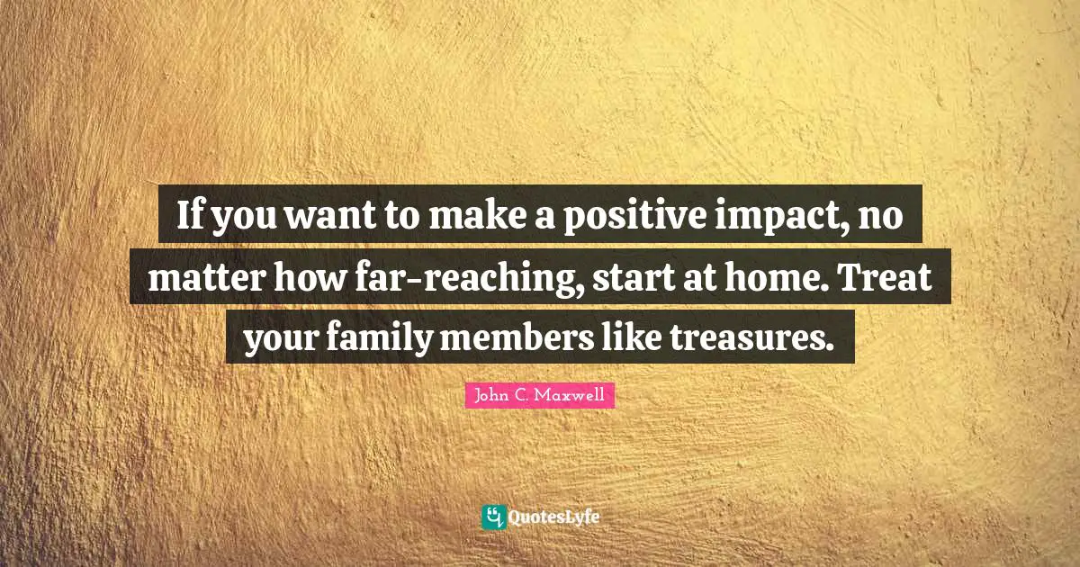 If you want to make a positive impact, no matter how far-reaching, start at home. Treat your family members like treasures.