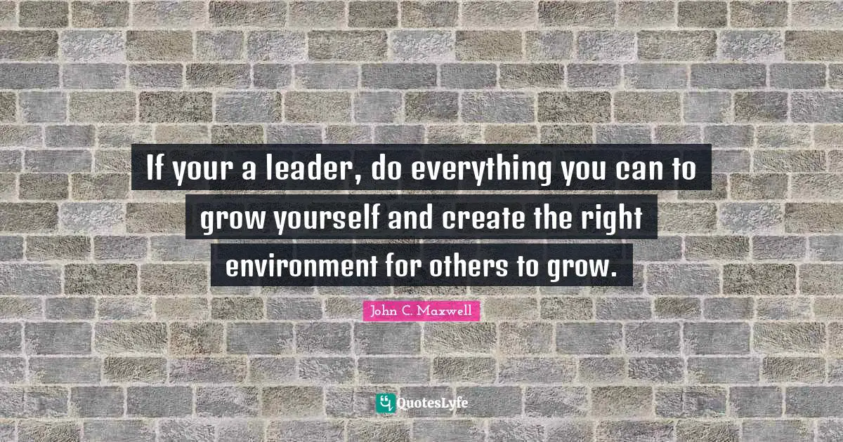 If your a leader, do everything you can to grow yourself and create the right environment for others to grow.