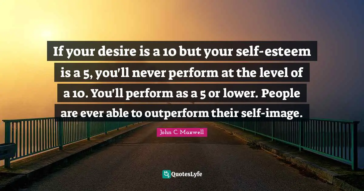 If your desire is a 10 but your self-esteem is a 5, you'll never perform at the level of a 10. You'll perform as a 5 or lower. People are ever able to outperform their self-image.