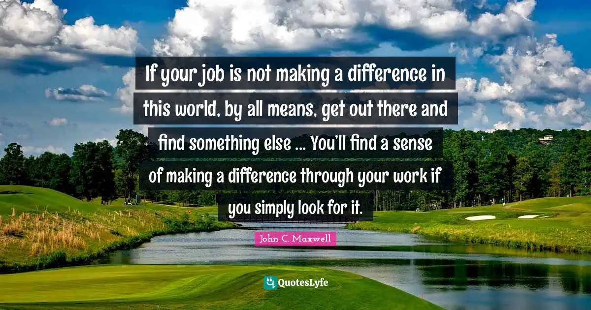 If your job is not making a difference in this world, by all means, get out there and find something else ... You’ll find a sense of making a difference through your work if you simply look for it.