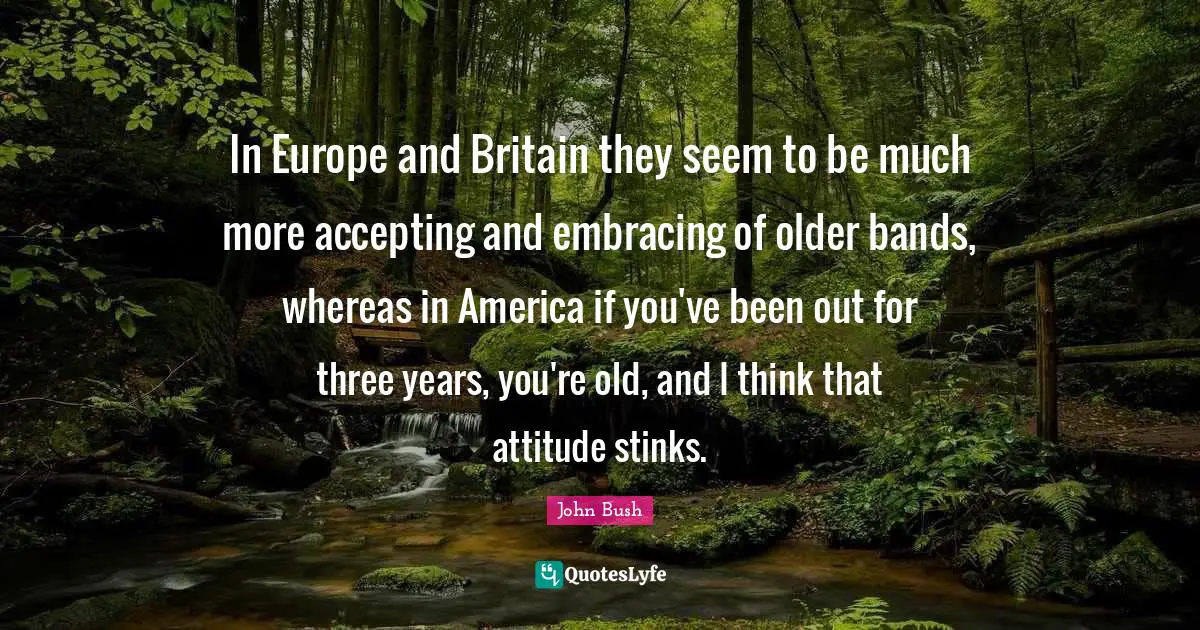 In Europe and Britain they seem to be much more accepting and embracing of older bands, whereas in America if you've been out for three years, you're old, and I think that attitude stinks.
