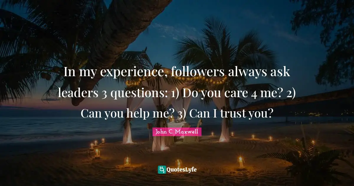 In my experience, followers always ask leaders 3 questions: 1) Do you care 4 me? 2) Can you help me? 3) Can I trust you?