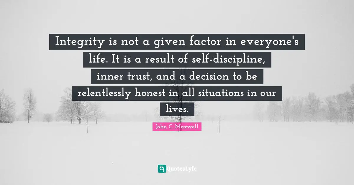 Integrity is not a given factor in everyone's life. It is a result of self-discipline, inner trust, and a decision to be relentlessly honest in all situations in our lives.