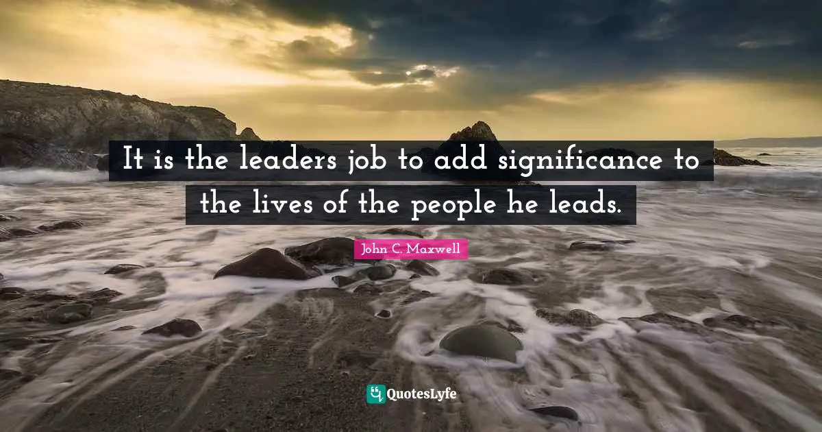 It is the leaders job to add significance to the lives of the people he leads.