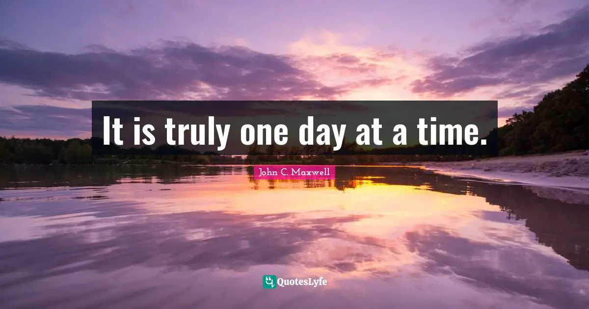 It is truly one day at a time.