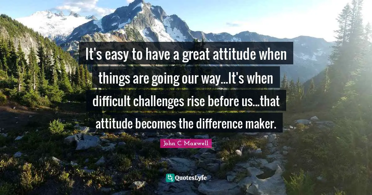 It's easy to have a great attitude when things are going our way...It's when difficult challenges rise before us...that attitude becomes the difference maker.