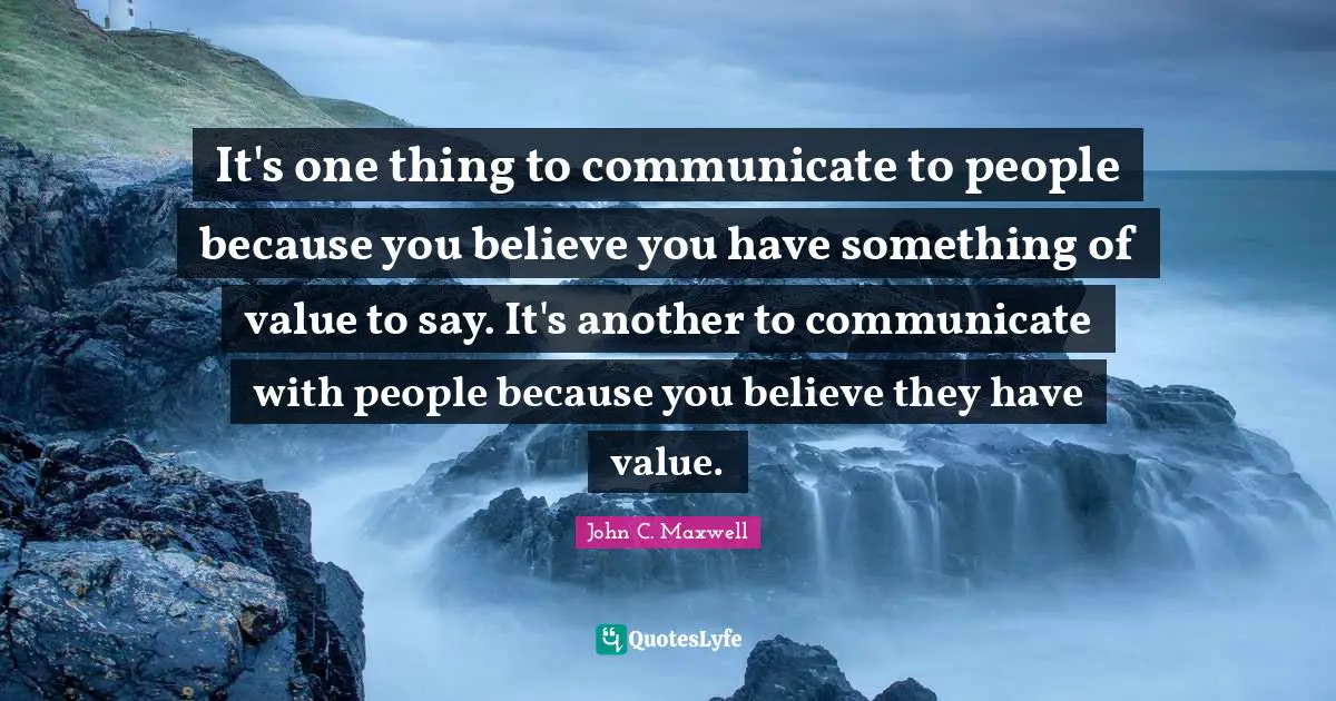 It's one thing to communicate to people because you believe you have something of value to say. It's another to communicate with people because you believe they have value.