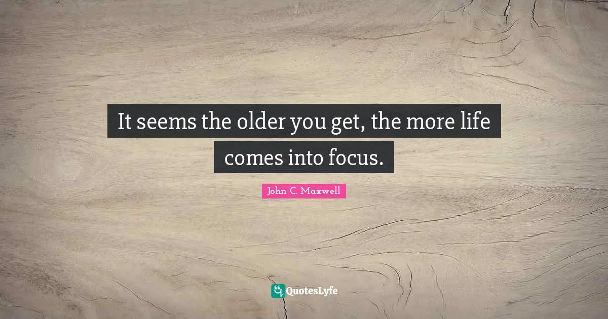 It seems the older you get, the more life comes into focus.