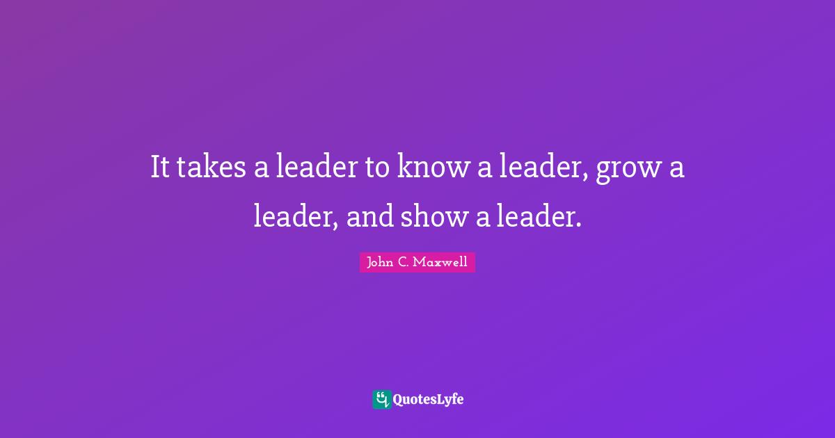 It takes a leader to know a leader, grow a leader, and show a leader.