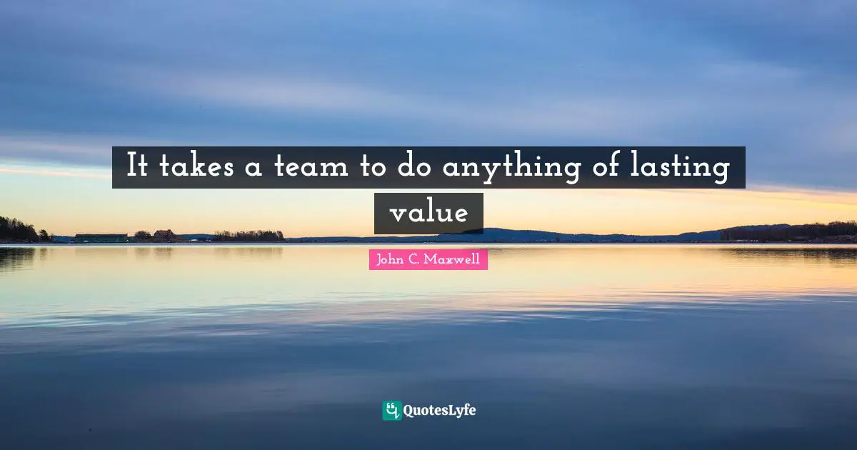It takes a team to do anything of lasting value
