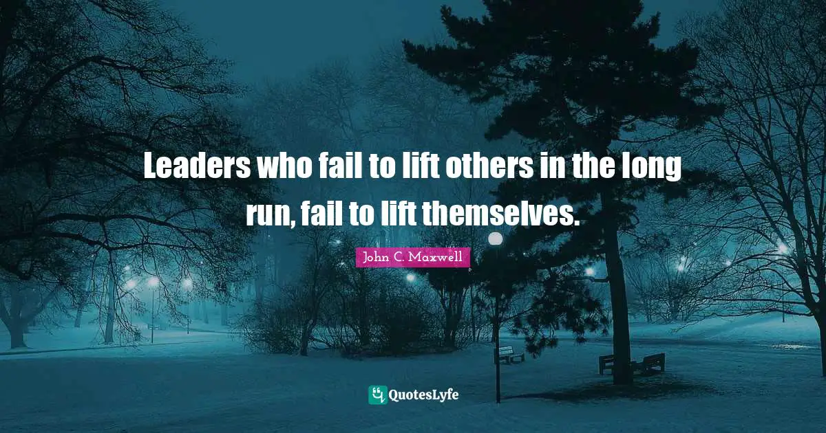 Leaders who fail to lift others in the long run, fail to lift themselves.