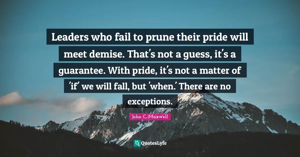 Leaders who fail to prune their pride will meet demise. That's not a guess, it's a guarantee. With pride, it's not a matter of 'if' we will fall, but 'when.' There are no exceptions.