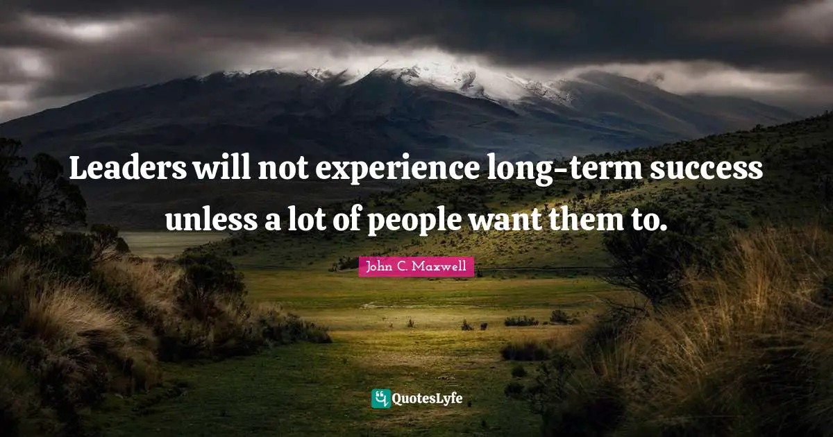 Leaders will not experience long-term success unless a lot of people want them to.