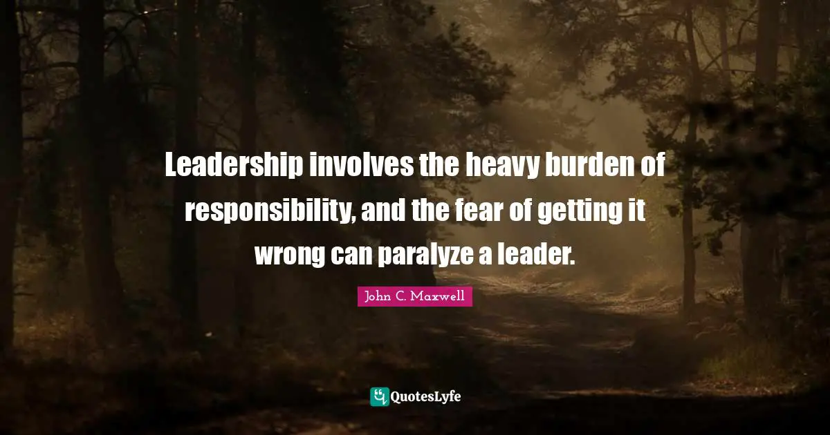 Leadership involves the heavy burden of responsibility, and the fear of getting it wrong can paralyze a leader.