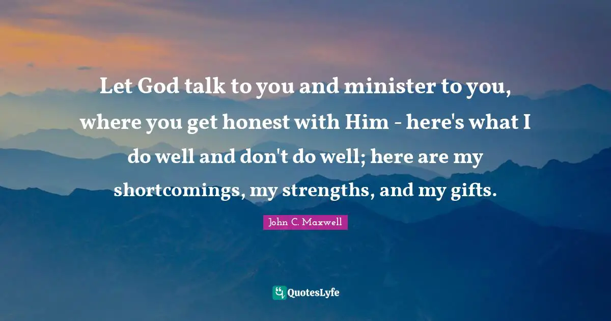 Let God talk to you and minister to you, where you get honest with Him - here's what I do well and don't do well; here are my shortcomings, my strengths, and my gifts.