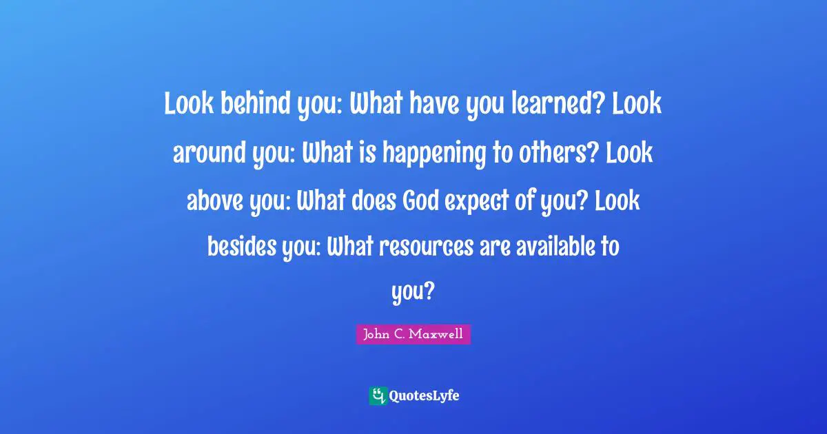 Look behind you: What have you learned? Look around you: What is happening to others? Look above you: What does God expect of you? Look besides you: What resources are available to you?