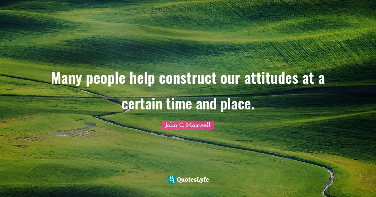 Stay Positive Quotes: "Many people help construct our attitudes at a certain time and place."