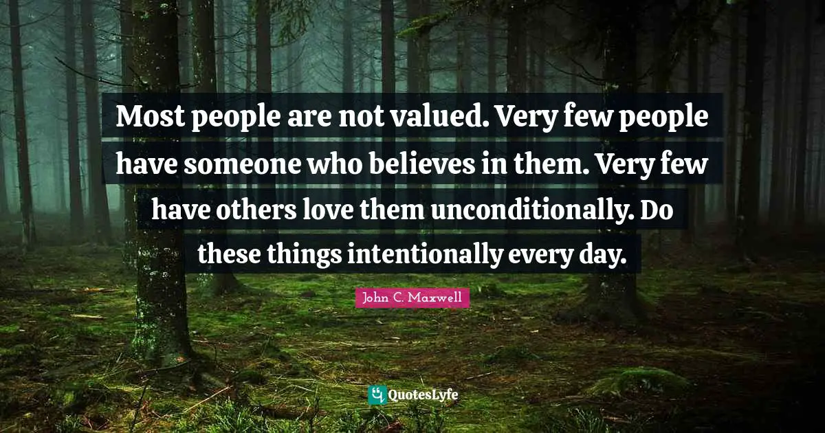 Most people are not valued. Very few people have someone who believes in them. Very few have others love them unconditionally. Do these things intentionally every day.