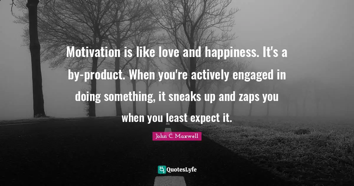 Motivation is like love and happiness. It's a by-product. When you're actively engaged in doing something, it sneaks up and zaps you when you least expect it.