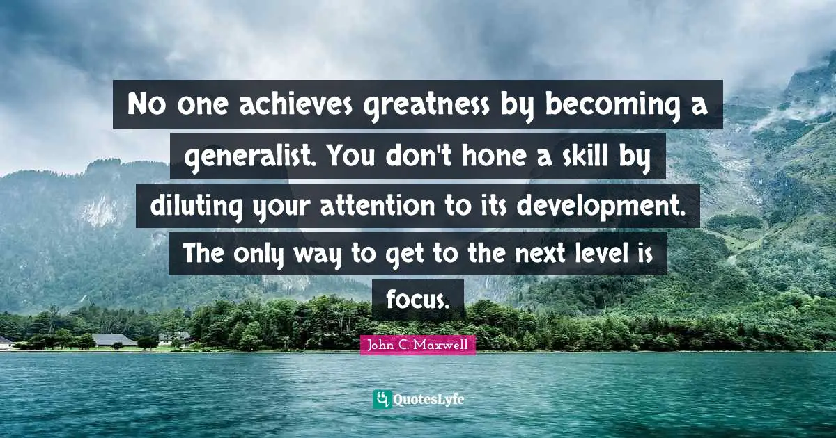 Next Level Quotes: "No one achieves greatness by becoming a generalist. You don't hone a skill by diluting your attention to its development. The only way to get to the next level is focus."