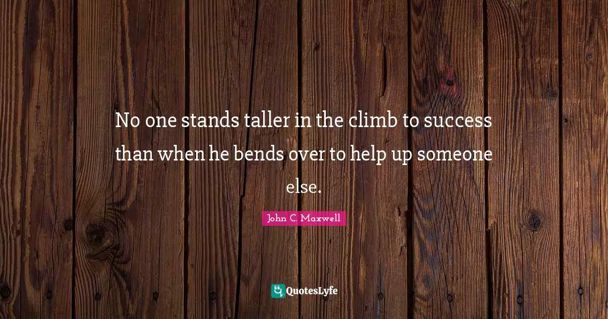 No one stands taller in the climb to success than when he bends over to help up someone else.